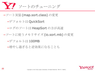 ソートのチューニング ソート実装 (map.sort.class) の変更 デフォルトは QuickSort ログのソートは HeapSort の方が高速 ソートに使うメモリサイズ (io.sort.mb) の変更 デフォルトは 100MB 増やし過ぎると逆効果になることも Copyright © 2010 Yahoo Japan Corporation. All Rights Reserved.  無断引用・転載禁止  Copyright © 2010 Yahoo Japan Corporation. All Rights Reserved.  無断引用・転載禁止  
