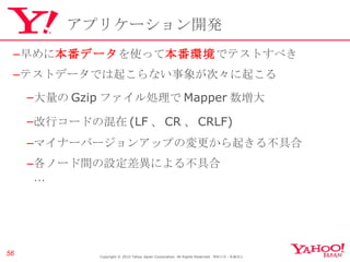 アプリケーション開発 早めに 本番データ を使って 本番環境 でテストすべき テストデータでは起こらない事象が次々に起こる 大量の Gzip ファイル処理で Mapper 数増大 改行コードの混在 (LF 、 CR 、 CRLF) マイナーバージョンアップの変更から起きる不具合 各ノード間の設定差異による不具合 … Copyright © 2010 Yahoo Japan Corporation. All Rights Reserved.  無断引用・転載禁止  