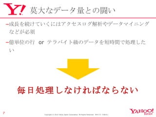 莫大なデータ量との闘い 成長を続けていくにはアクセスログ解析やデータマイニングなどが必須 億単位の行  or  テラバイト級のデータを短時間で処理したい Copyright © 2010 Yahoo Japan Corporation. All Rights Reserved.  無断引用・転載禁止  毎日処理しなければならない 