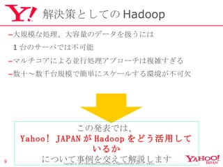 解決策としての Hadoop 大規模な処理、大容量のデータを扱うには 1 台のサーバでは不可能 マルチコアによる並行処理アプローチは複雑すぎる 数十～数千台規模で簡単にスケールする環境が不可欠 Copyright © 2010 Yahoo Japan Corporation. All Rights Reserved.  無断引用・転載禁止  この発表では、 Yahoo! JAPAN が Hadoop をどう活用しているか について事例を交えて解説します 