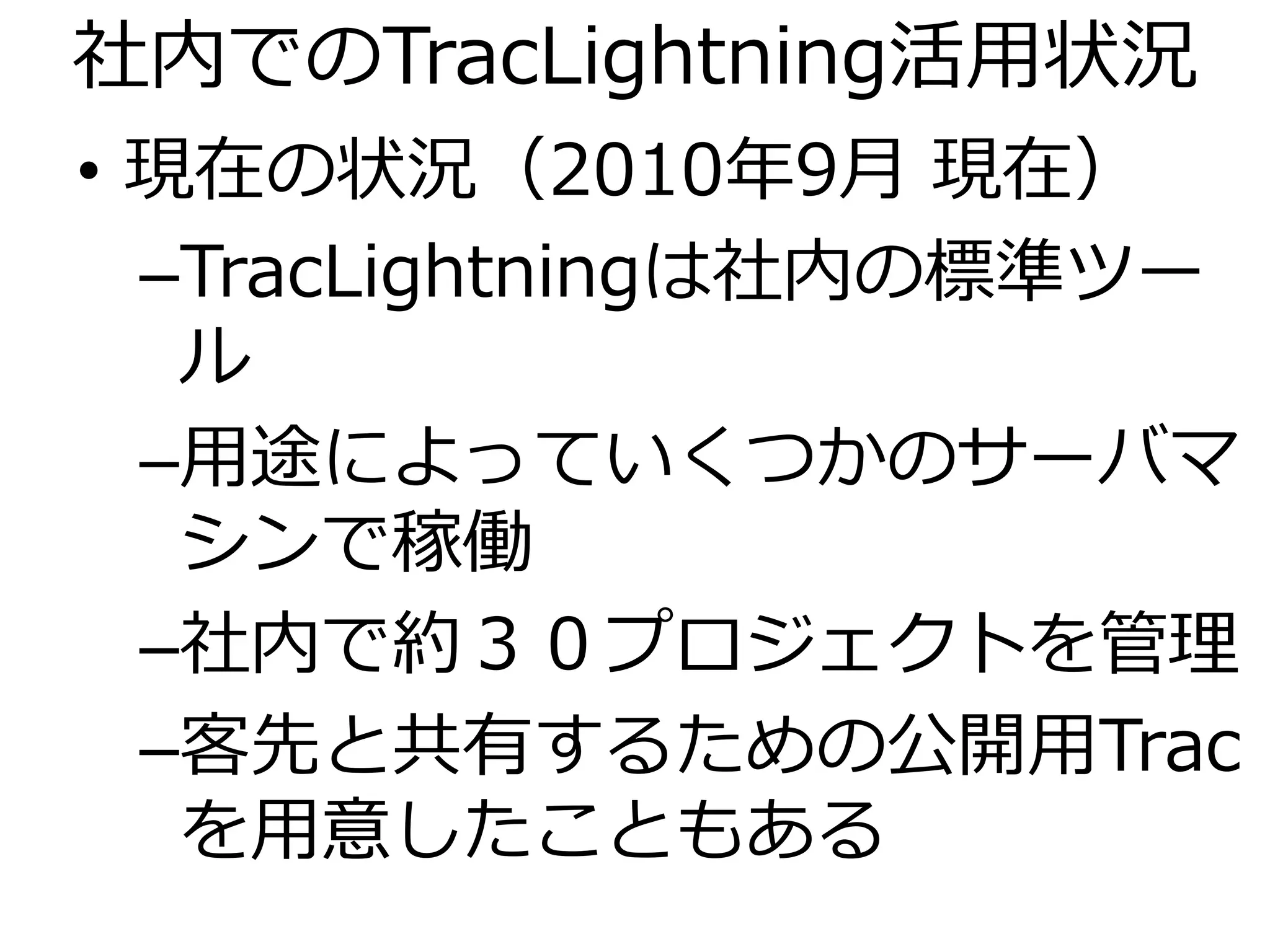 社内でのTracLightning活用状況
• 現在の状況（2010年9月 現在）
  –TracLightningは社内の標準ツー
   ル
  –用途によっていくつかのサーバマ
   シンで稼働
  –社内で約３０プロジェクトを管理
  –客先と共有するための公開用Trac
   を用意したこともある
 