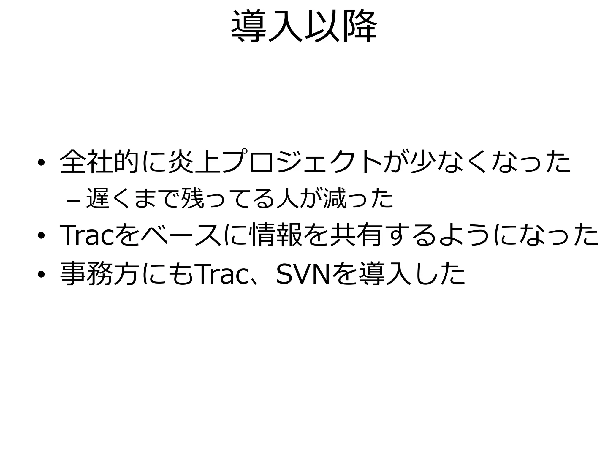 導入以降


• 全社的に炎上プロジェクトが少なくなった
 – 遅くまで残ってる人が減った
• Tracをベースに情報を共有するようになった
• 事務方にもTrac、SVNを導入した
 