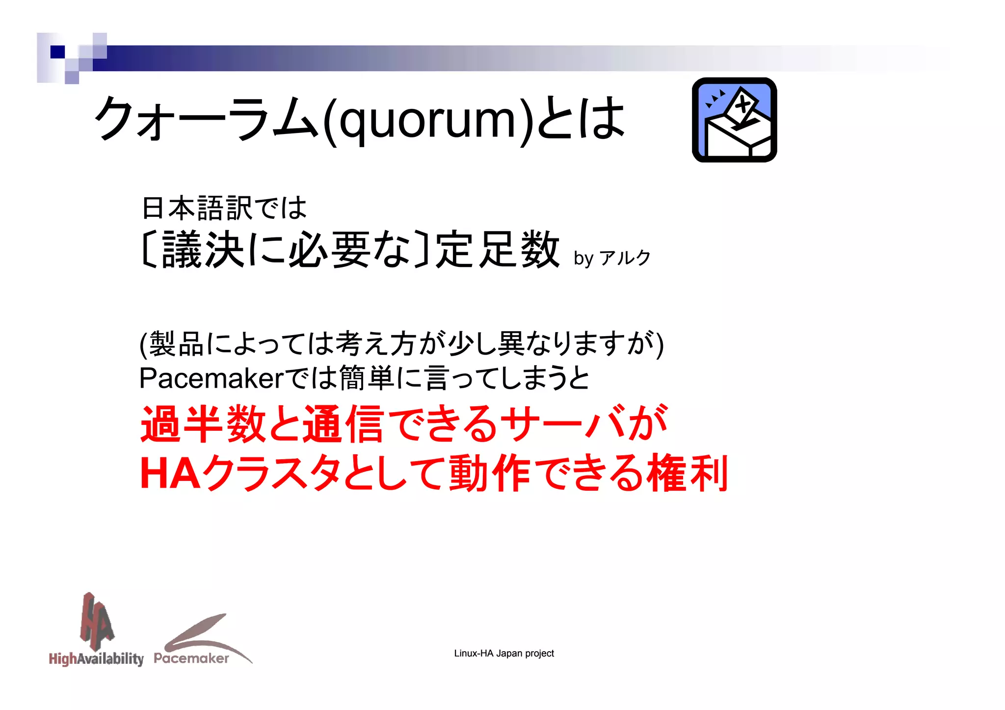 クォーラム(quorum)とは
日本語訳では

〔議決に必要な〕定足数 by アルク
(製品によっては考え方が少し異なりますが)
Pacemakerでは簡単に言ってしまうと

過半数と通信できるサーバが
HAクラスタとして動作できる権利
クラスタとして動作できる権利

Linux-HA Japan project

 