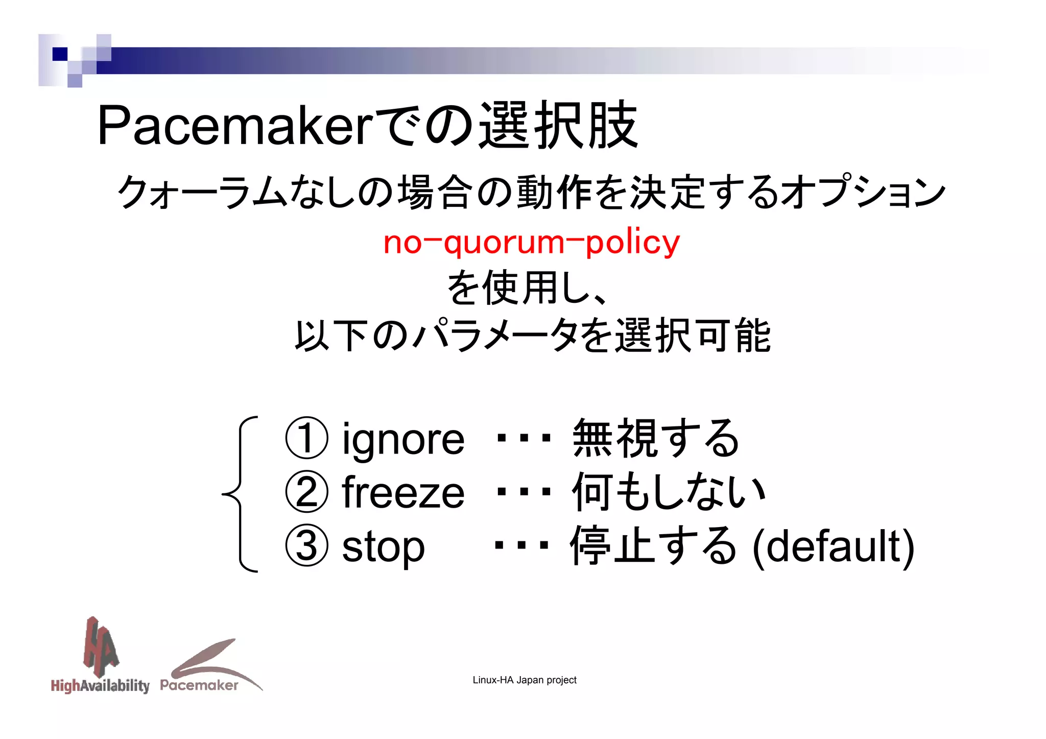 Pacemakerでの選択肢
クォーラムなしの場合の動作を決定するオプション
no-quorum-policy
を使用し、
以下のパラメータを選択可能

① ignore ・・・ 無視する
② freeze ・・・ 何もしない
③ stop ・・・ 停止する (default)
Linux-HA Japan project

 