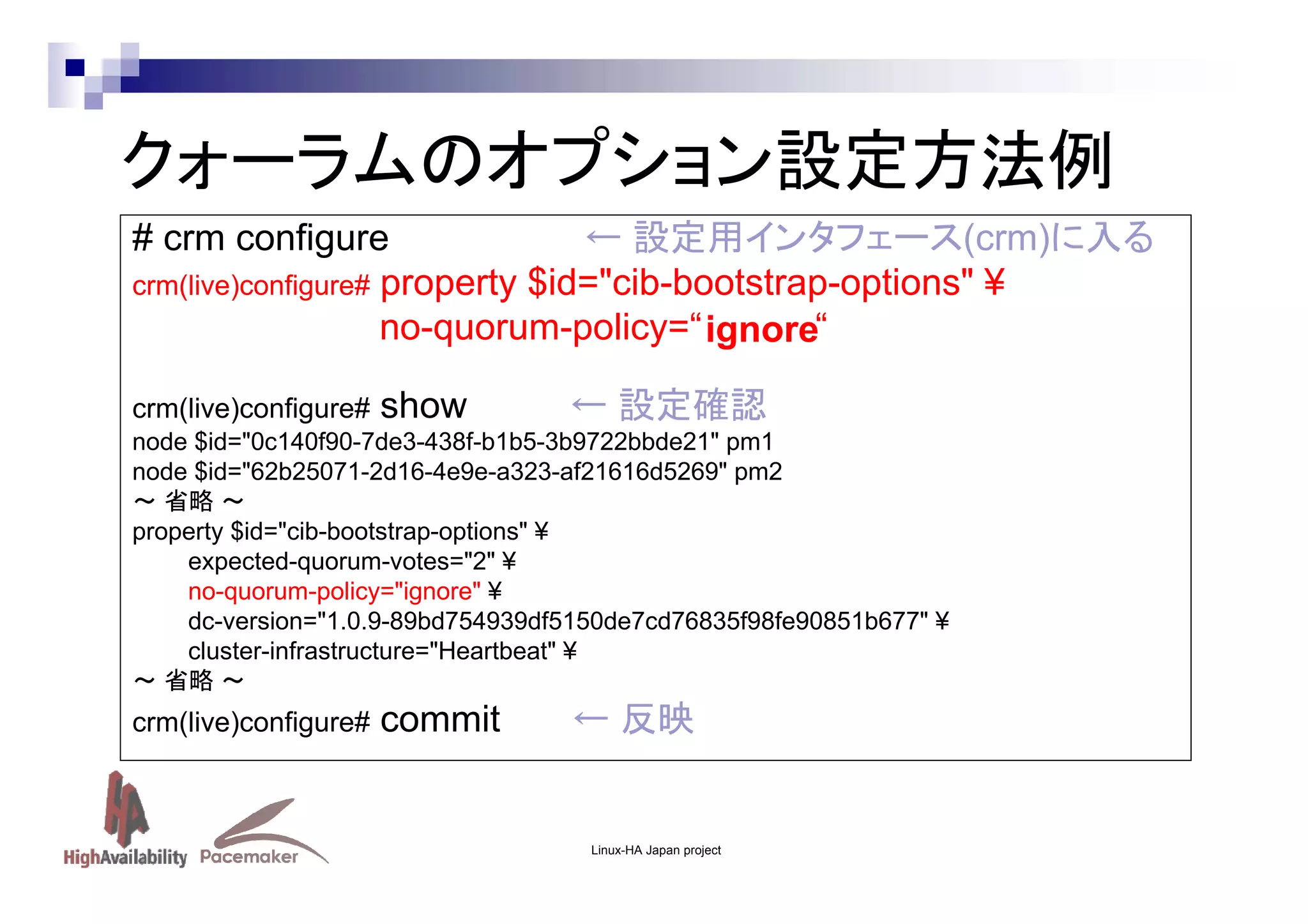 クォーラムのオプション設定方法例
# crm configure
← 設定用インタフェース(crm)に入る
crm(live)configure# property $id="cib-bootstrap-options" ¥
no-quorum-policy=“ ignore“
crm(live)configure#

show

← 設定確認

node $id="0c140f90-7de3-438f-b1b5-3b9722bbde21" pm1
node $id="62b25071-2d16-4e9e-a323-af21616d5269" pm2
～ 省略 ～
property $id="cib-bootstrap-options" ¥
expected-quorum-votes="2" ¥
no-quorum-policy="ignore" ¥
dc-version="1.0.9-89bd754939df5150de7cd76835f98fe90851b677" ¥
cluster-infrastructure="Heartbeat" ¥
～ 省略 ～

crm(live)configure#

commit

← 反映

Linux-HA Japan project

 