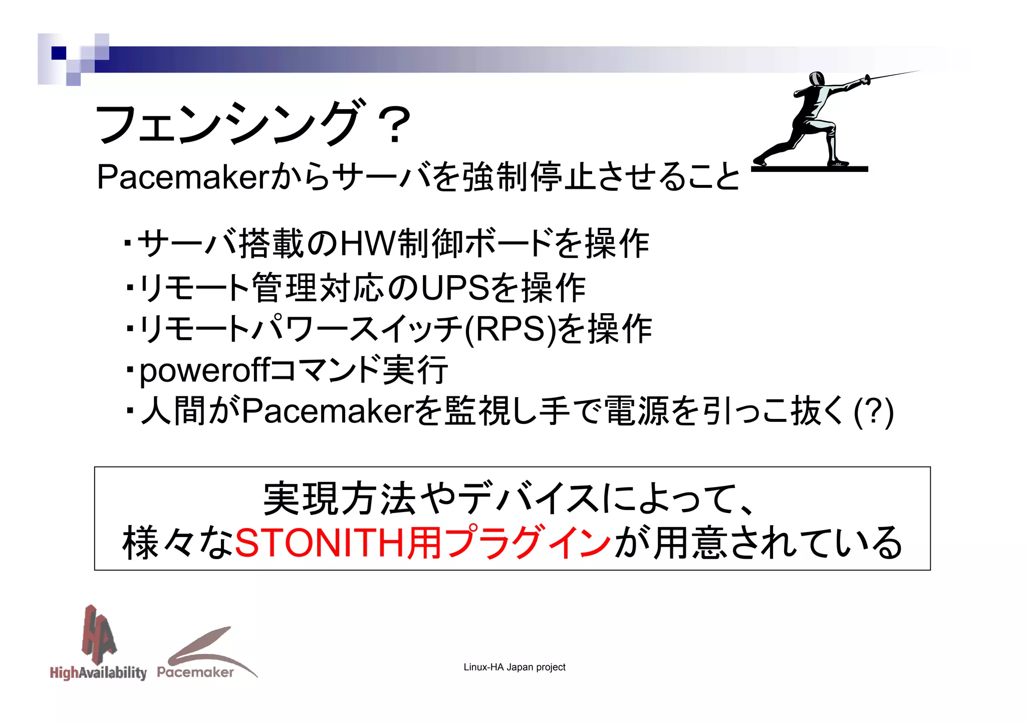 フェンシング？
Pacemakerからサーバを強制停止させること
・サーバ搭載のHW制御ボードを操作
・リモート管理対応のUPSを操作
・リモートパワースイッチ(RPS)を操作
・poweroffコマンド実行
・人間がPacemakerを監視し手で電源を引っこ抜く (?)

実現方法やデバイスによって、
様々なSTONITH用プラグインが用意されている

Linux-HA Japan project

 