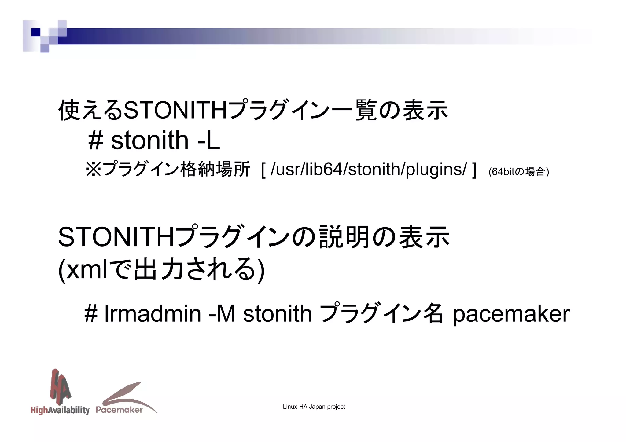 使えるSTONITHプラグイン一覧の表示

# stonith -L
※プラグイン格納場所 [ /usr/lib64/stonith/plugins/ ]

(64bitの場合)

STONITHプラグインの説明の表示
(xmlで出力される)
# lrmadmin -M stonith プラグイン名 pacemaker

Linux-HA Japan project

 