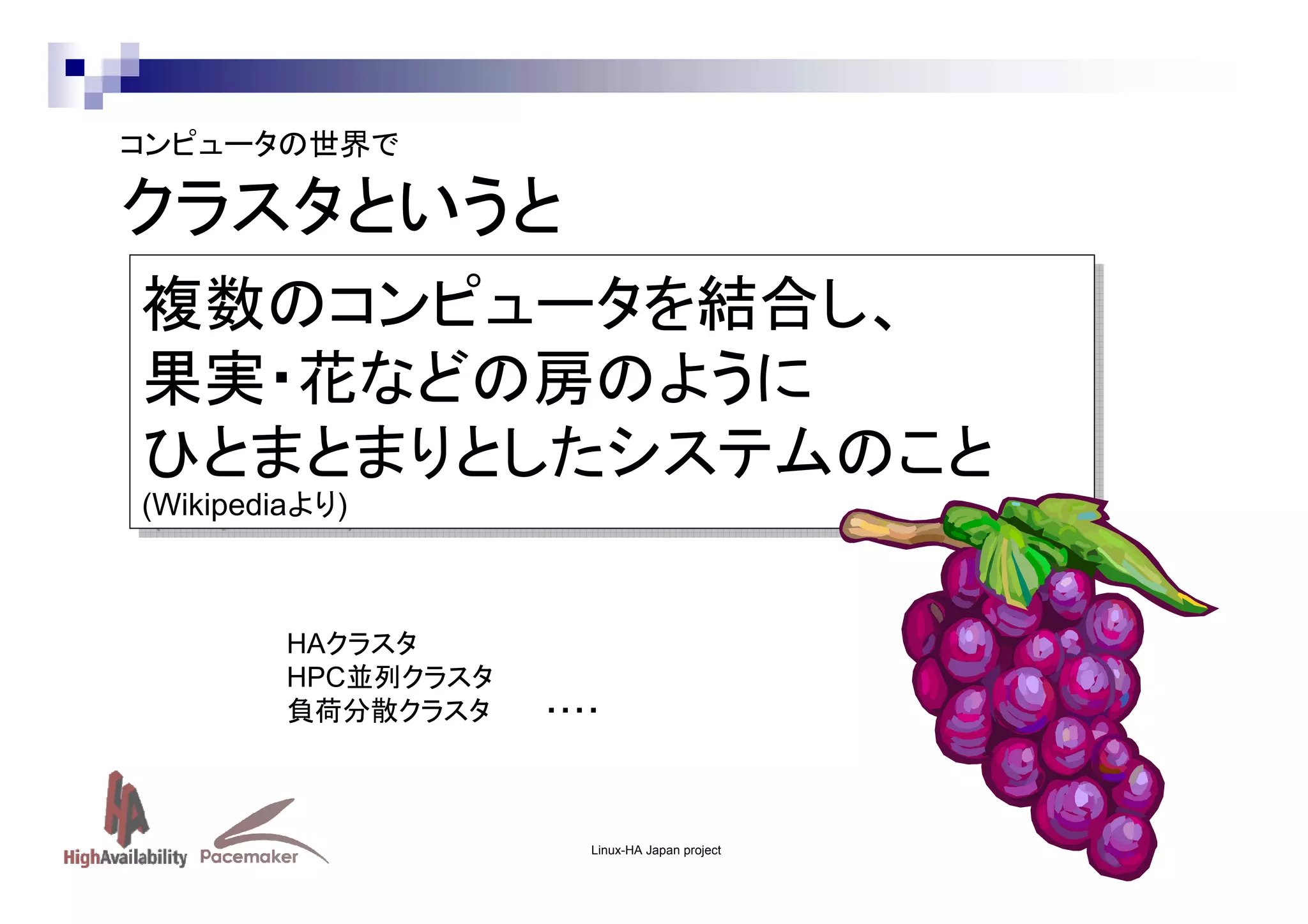 コンピュータの世界で

クラスタというと
複数のコンピュータを結合し、
複数のコンピュータを結合し、
果実・花などの房のように
果実・花などの房のように
ひとまとまりとしたシステムのこと
ひとまとまりとしたシステムのこと
(Wikipediaより)
(Wikipediaより)

HAクラスタ
HPC並列クラスタ
負荷分散クラスタ

・・・・

Linux-HA Japan project

 