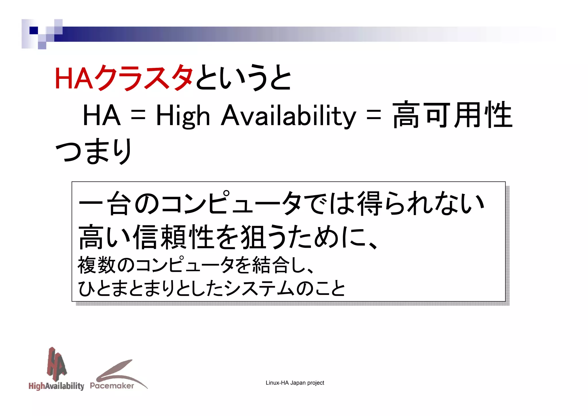 HAクラスタ
HAクラスタというと
クラスタ
HA = High Availability = 高可用性
つまり
一台のコンピュータでは得られない
一台のコンピュータでは得られない
高い信頼性を狙うために、
高い信頼性を狙うために、
複数のコンピュータを結合し、
複数のコンピュータを結合し、
ひとまとまりとしたシステムのこと
ひとまとまりとしたシステムのこと

Linux-HA Japan project

 