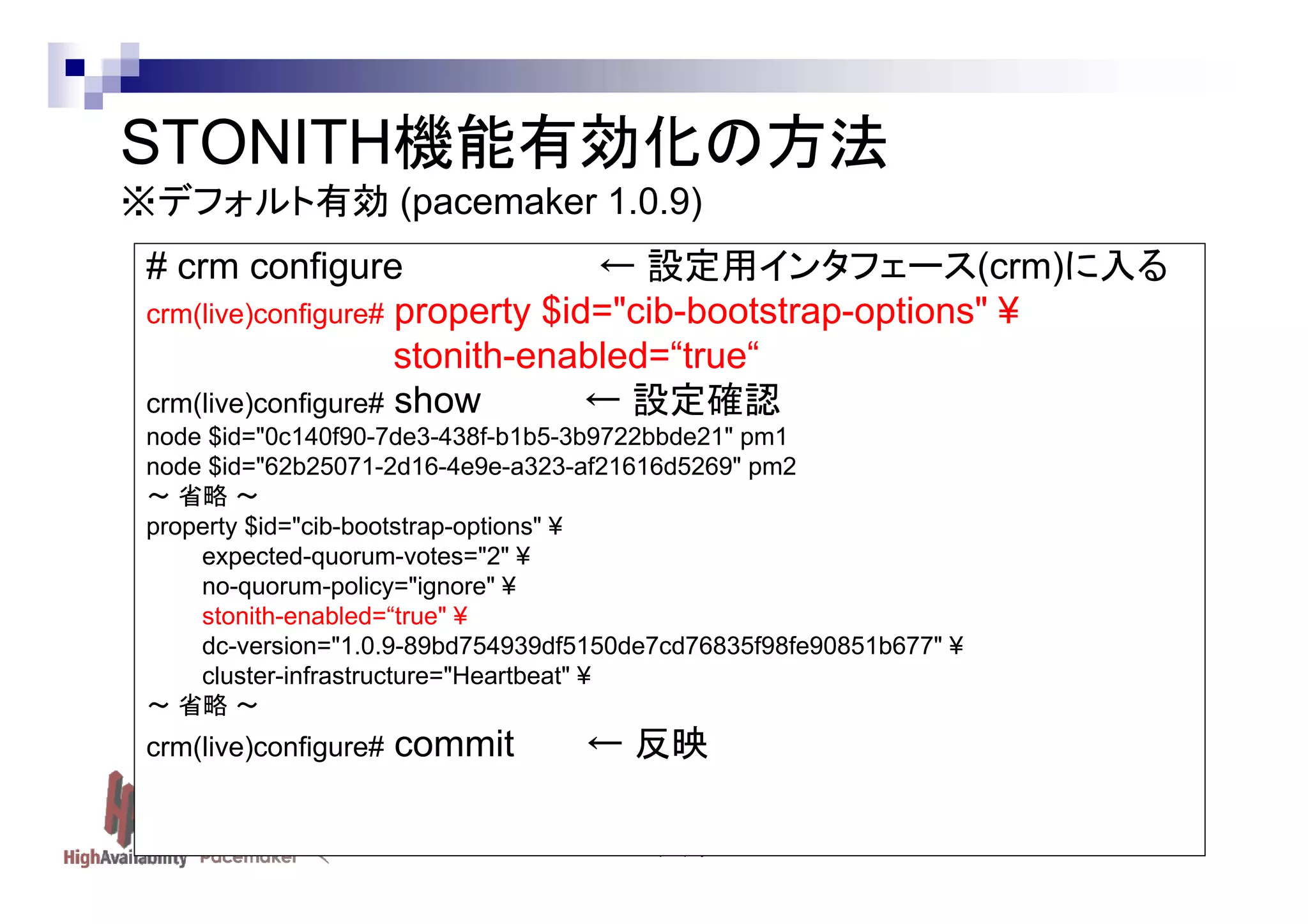 STONITH機能有効化の方法
※デフォルト有効 (pacemaker 1.0.9)
# crm configure
← 設定用インタフェース(crm)に入る
crm(live)configure# property $id="cib-bootstrap-options" ¥
stonith-enabled=“true“
crm(live)configure# show
← 設定確認
node $id="0c140f90-7de3-438f-b1b5-3b9722bbde21" pm1
node $id="62b25071-2d16-4e9e-a323-af21616d5269" pm2
～ 省略 ～
property $id="cib-bootstrap-options" ¥
expected-quorum-votes="2" ¥
no-quorum-policy="ignore" ¥
stonith-enabled=“true" ¥
dc-version="1.0.9-89bd754939df5150de7cd76835f98fe90851b677" ¥
cluster-infrastructure="Heartbeat" ¥
～ 省略 ～

crm(live)configure#

commit

← 反映
Linux-HA Japan project

 