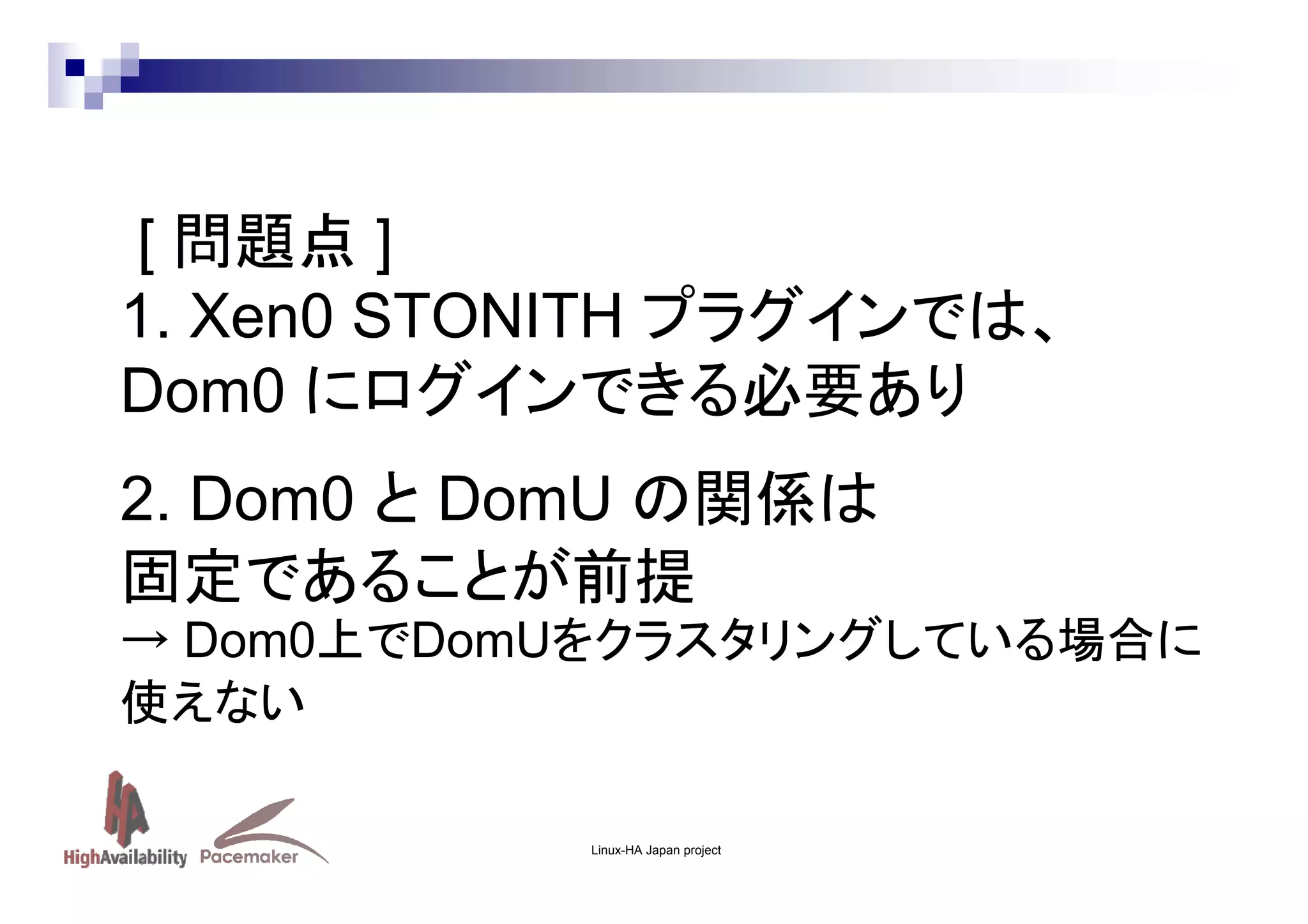 [ 問題点 ]
1. Xen0 STONITH プラグインでは、
Dom0 にログインできる必要あり
2. Dom0 と DomU の関係は
固定であることが前提
→ Dom0上でDomUをクラスタリングしている場合に
使えない
Linux-HA Japan project

 