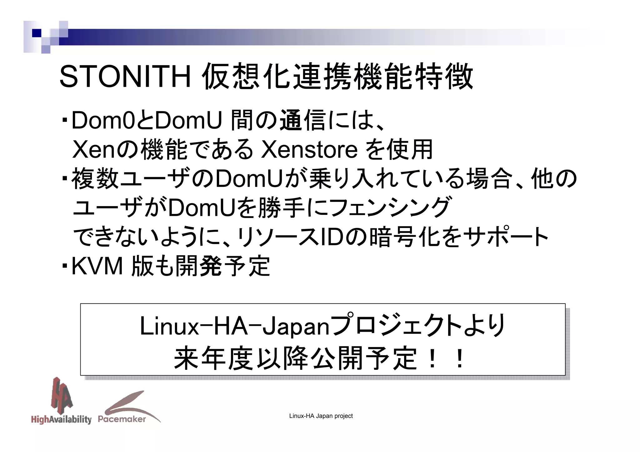 STONITH 仮想化連携機能特徴
・Dom0とDomU 間の通信には、
Xenの機能である Xenstore を使用
・複数ユーザのDomUが乗り入れている場合、他の
ユーザがDomUを勝手にフェンシング
できないように、リソースIDの暗号化をサポート
・KVM 版も開発予定

Linux-HA-Japanプロジェクトより
Linux-HA-Japanプロジェクトより
来年度以降公開予定！！
来年度以降公開予定！！
Linux-HA Japan project

 