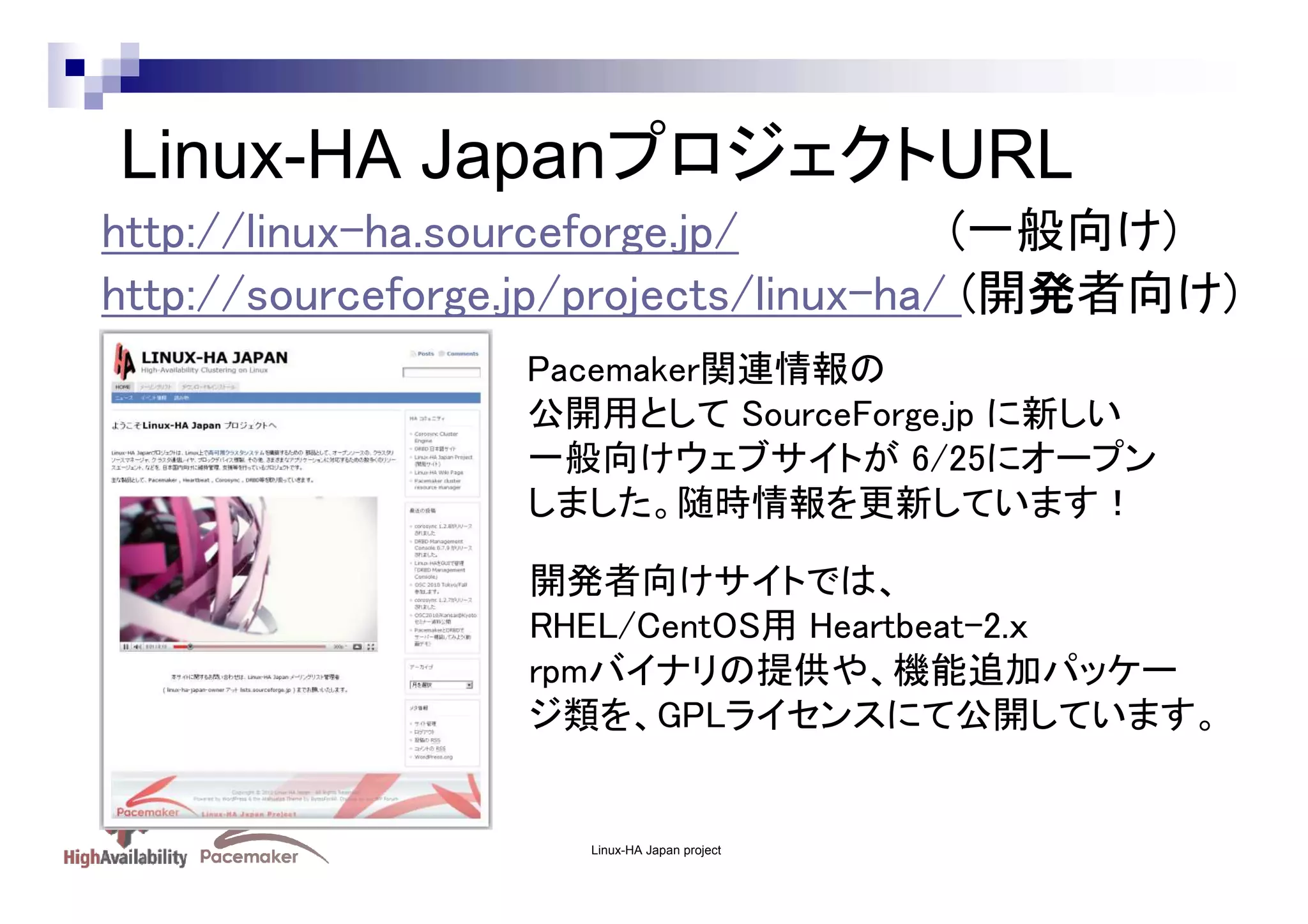 Linux-HA JapanプロジェクトURL
http://linux-ha.sourceforge.jp/
(一般向け)
http://sourceforge.jp/projects/linux-ha/ (開発者向け)
Pacemaker関連情報の
公開用として SourceForge.jp に新しい
一般向けウェブサイトが 6/25にオープン
しました。随時情報を更新しています！
開発者向けサイトでは、
RHEL/CentOS用 Heartbeat-2.ｘ
rpmバイナリの提供や、機能追加パッケー
ジ類を、GPLライセンスにて公開しています。

Linux-HA Japan project

 