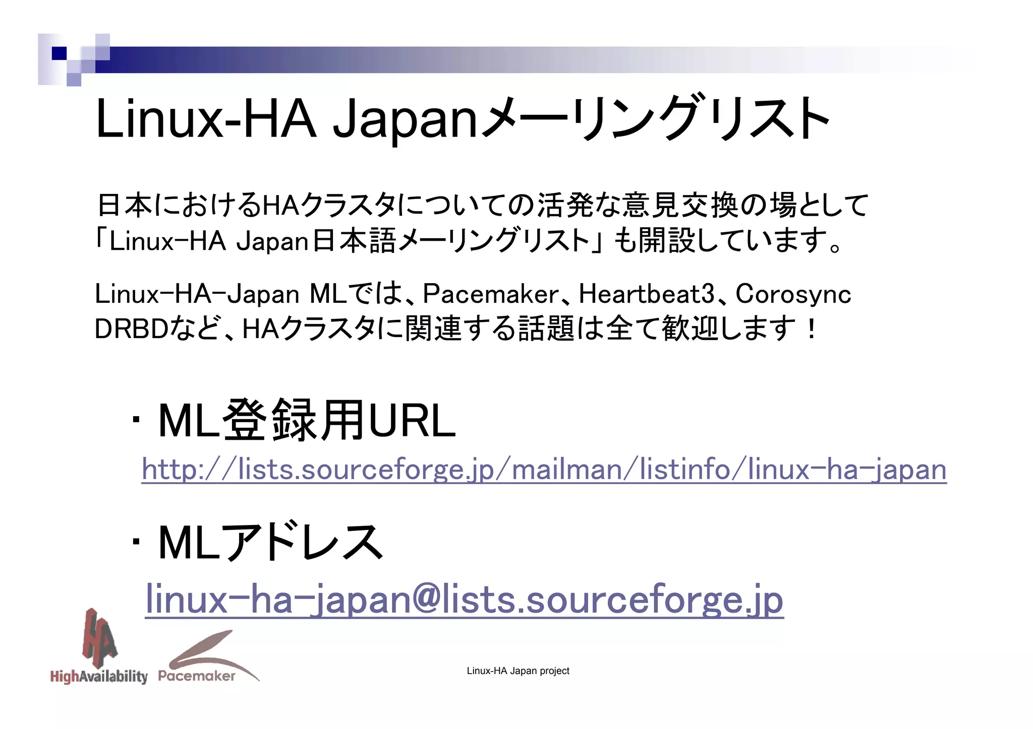 Linux-HA Japanメーリングリスト
日本におけるHAクラスタについての活発な意見交換の場として
「Linux-HA Japan日本語メーリングリスト」 も開設しています。
Linux-HA-Japan MLでは、Pacemaker、Heartbeat3、Corosync
DRBDなど、HAクラスタに関連する話題は全て歓迎します！

• ML登録用URL
http://lists.sourceforge.jp/mailman/listinfo/linux-ha-japan

• MLアドレス
linux-ha- apan@lis s.sourceforge.jp
linux-ha-japan@lists.sourceforge.jp
ource
.j
Linux-HA Japan project

 