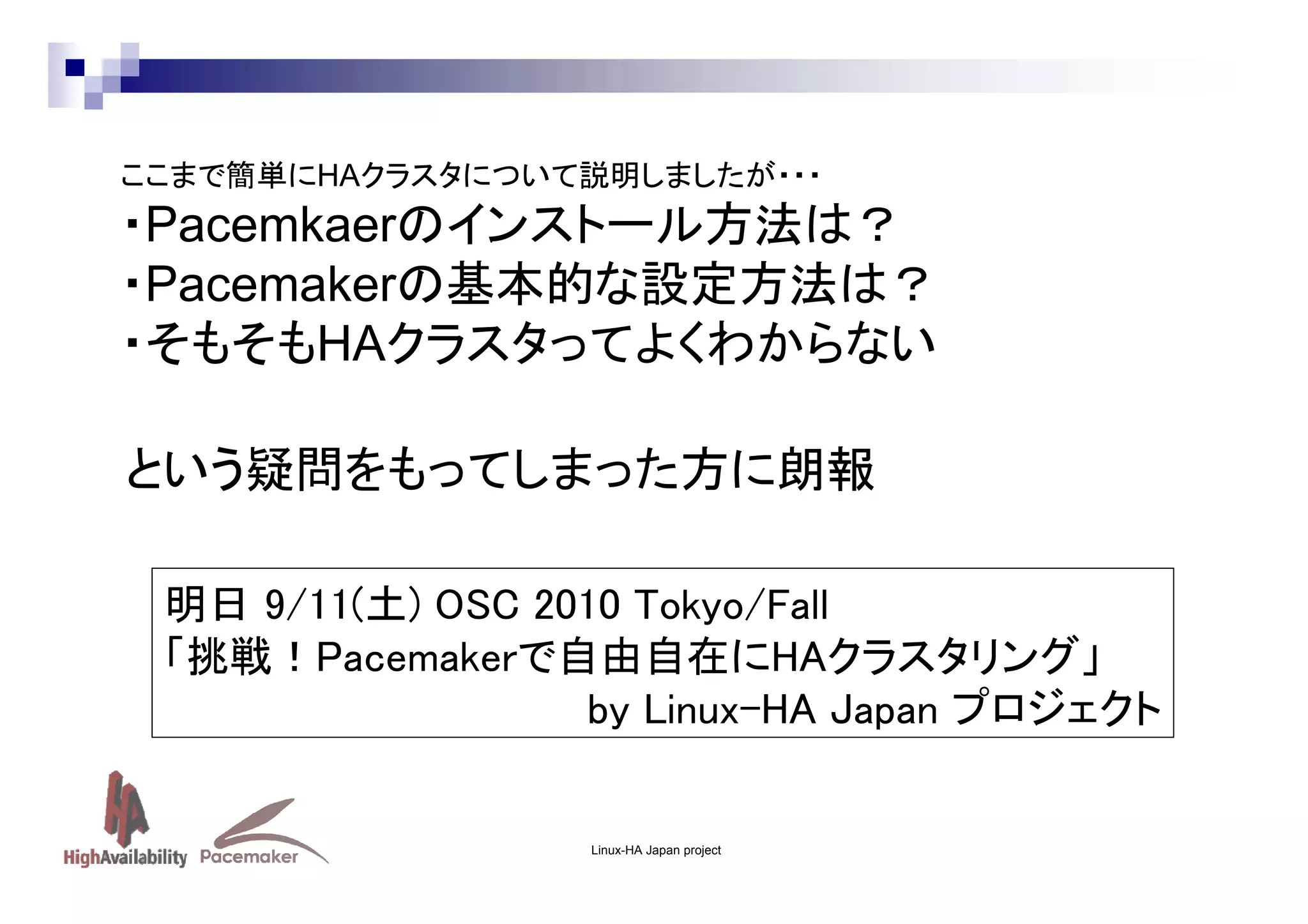 ここまで簡単にHAクラスタについて説明しましたが・・・

・Pacemkaerのインストール方法は？
・Pacemakerの基本的な設定方法は？
・そもそもHAクラスタってよくわからない
という疑問をもってしまった方に朗報
明日 9/11(土) OSC 2010 Tokyo/Fall
「挑戦！Pacemakerで自由自在にHAクラスタリング」
by Linux-HA Japan プロジェクト

Linux-HA Japan project

 
