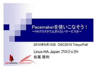 Pacemakerを使いこなそう！
～HAクラスタで止まらないサービスを～

2010年9月10日 OSC2010 Tokyo/Fall

Linux-HA Japan プロジェクト
松尾 隆利

 