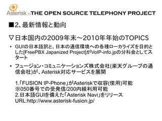 ::   THE OPEN SOURCE TELEPHONY PROJECT

■2、最新情報と動向

▽日本国内の2009年末〜2010年年始のTOPICS
●   GUIの日本語訳と、日本の通信環境への各種ローカライズを目的と
    した[FreePBX Japanized Project]がVoIP-info.jpの分科会としてス
    タート
●   フュージョン・コミュニケーションズ株式会社(楽天グループの通
    信会社)が、Asterisk対応サービスを展開

    1.「FUSION IP-Phone」がAsteriskで収容(使用)可能
    ※050番号での受発信/200内線利用可能
    2.日本語GUIを備えた「Asterisk Navi」をリリース
    URL:http://www.asterisk-fusion.jp/
 