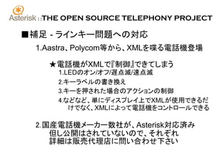 ::   THE OPEN SOURCE TELEPHONY PROJECT

■補足 - ラインキー問題への対応
 1.Aastra、Polycom等から、XMLを喋る電話機登場

        ★電話機がXMLで『制御』できてしまう
          1.LEDのオン/オフ/遅点滅/速点滅
          2.キーラベルの書き換え
          3.キーを押された場合のアクションの制御
          4.などなど、単にディスプレイ上でXMLが使用できるだ
             けでなく、XMLによって電話機をコントロールできる

 2. 国産電話機メーカー数社が、Asterisk対応済み
     但し公開はされていないので、それぞれ
     詳細は販売代理店に問い合わせ下さい
 
