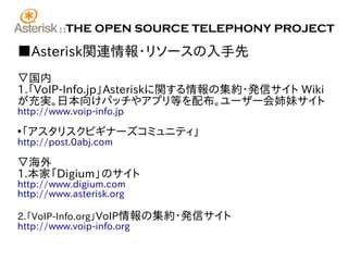 ::   THE OPEN SOURCE TELEPHONY PROJECT

■Asterisk関連情報･リソースの入手先
▽国内
1.「VoIP-Info.jp」Asteriskに関する情報の集約･発信サイト Wiki
が充実。日本向けパッチやアプリ等を配布。ユーザー会姉妹サイト
http://www.voip-info.jp

「アスタリスクビギナーズコミュニティ」
●

http://post.0abj.com

▽海外
1.本家「Digium」のサイト
http://www.digium.com
http://www.asterisk.org

2.「VoIP-Info.org」VoIP情報の集約･発信サイト
http://www.voip-info.org
 
