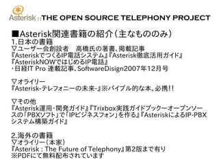 ::   THE OPEN SOURCE TELEPHONY PROJECT

■Asterisk関連書籍の紹介（主なもののみ）
1.日本の書籍
▽ユーザー会創設者　高橋氏の著書、掲載記事
『AsteriskでつくるIP電話システム』『Asterisk徹底活用ガイド』
『AsteriskNOWではじめるIP電話』
･日経IT Pro 連載記事、SoftwareDisign2007年12月号

▽オライリー
『Asterisk-テレフォニーの未来-』※バイブル的な本。必携！！

▽その他
『Asterisk運用・開発ガイド』『Trixbox実践ガイドブック―オープンソー
スの「PBXソフト」で「IPビジネスフォン」を作る』『AsteriskによるIP-PBX
システム構築ガイド』

2.海外の書籍
▽オライリー（本家）
『Asterisk : The Future of Telephony』第2版まで有り
※PDFにて無料配布されています
 
