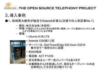 ::   THE OPEN SOURCE TELEPHONY PROJECT

３、導入事例
■１、秋田県大館市が独自でAsteriskを導入(日経での人気記事No.1)
    –     種別：地方自治体（市役所）
    –     特徴：IP電話システムを8庁舎9出張所間に展開。ケーブル敷設からシステム導
           入までを職員が行った点が特徴
    –     環境：
                ●   Ubuntu 6.06 LTS
                ●   Asterisk OSS版1.2系
                ●   サーバーは、Dell PowerEdge 830 Xeon X3210
                     集中型で一箇所のみに設置
                ●   約500端末
                ●   電話機　ACT P123S
                ●
                    担当者様はユーザー会メンバーでもあります
                ●   本番開始から2年経過したが、現在もオープンソースの成
                     功事例として注目を浴び続けている
 