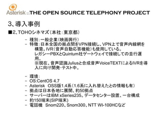::   THE OPEN SOURCE TELEPHONY PROJECT

３、導入事例
■２、TOHOシネマズ（本社：東京都）
    –    種別：一般企業（映画興行）
    –    特徴：日本全国の拠点間をVPN接続し、VPN上で音声内線網を
          構築。IVR（音声自動応答機能）も使用している。
          レガシーPBXとQuintum社ゲートウェイで接続しての並行運
          用。
          ※現在、音声認識Juliusと合成音声VoiceTEXTによるIVRを導
          入に向け開発･テスト中。
    –    環境：
    –    OS:CentOS 4.7
    –    Asterisk　OSS版1.4系（1.6系に入れ替えたとの情報も有）
    –    拠点は日本各地に展開、約50拠点
    –    サーバーはIBM xSeries235。データセンター設置、一台構成
    –    約150端末(SIP端末)
    –    電話機　Snom220、Snom300、NTT WI-100HCなど
 