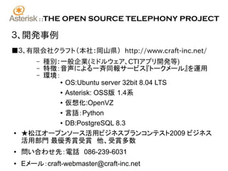 ::   THE OPEN SOURCE TELEPHONY PROJECT

３、開発事例
■３、有限会社クラフト（本社：岡山県） http://www.craft-inc.net/
       種別：一般企業(ミドルウェア、CTIアプリ開発等)
        –
       特徴：音声による一斉同報サービス『トークメール』を運用
        –
       環境：
        –
          ● OS:Ubuntu server 32bit 8.04 LTS


          ● Asterisk: OSS版 1.4系


          ● 仮想化:OpenVZ


          ● 言語：Python


          ● DB:PostgreSQL 8.3


●   ★松江オープンソース活用ビジネスプランコンテスト2009 ビジネス
    活用部門 最優秀賞受賞　他、受賞多数
●   問い合わせ先：電話　086-239-6031
●   Eメール：craft-webmaster@craft-inc.net
 