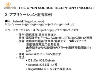 ::   THE OPEN SOURCE TELEPHONY PROJECT

３、アプリケーション連携事例
■4、「Asterisk SugarLookup」
http://www.sugarforge.org/projects/sugarlookup/

※ソースやドキュメントは「SugarForge」にて公開しています
       –     種別：通信事業,販売事業ほか
       –     特徴：電話番号をキーに、AGIを介して「SugarCRM」と連携
       –     機能：着信時の顧客/従業員/営業先データポップアップ
                 着信/発信履歴の自動記録
                 未登録者からの着信時のアラート(顧客登録開発中)
                 など
       –     備考：Asteriskのバージョン問わず
       –     環境：
                ● OS :CentOS/Debian


                ● Asterisk :OSS版 1.4系


                ● SugarCRM :5.0~5.2まで検証済み
 
