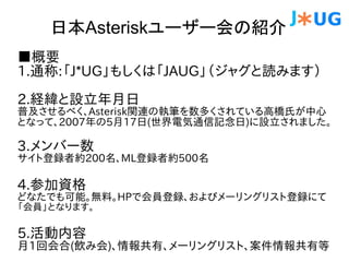 日本Asteriskユーザー会の紹介
■概要
1.通称:「J*UG」もしくは「JAUG」（ジャグと読みます）

2.経緯と設立年月日
普及させるべく、Asterisk関連の執筆を数多くされている高橋氏が中心
となって、2007年の5月17日(世界電気通信記念日)に設立されました。

3.メンバー数
サイト登録者約200名、ML登録者約500名

4.参加資格
どなたでも可能。無料。HPで会員登録、およびメーリングリスト登録にて
「会員」となります。

5.活動内容
月1回会合(飲み会)、情報共有、メーリングリスト、案件情報共有等
 