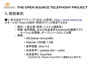 ::   THE OPEN SOURCE TELEPHONY PROJECT

３、開発事例
■5、株式会社アイウィーヴ（本社：山梨県) http://www.iweave.jp
※オーム社「Asterisk運用・開発ガイド」の著者でもある
     –     種別：一般企業（開発･システム構築等）
     –     特徴：音声認識、および合成音声とAsteriskの連携アプリ
            ケーションを開発。オープンソースとして公開
     –     環境：
              ● OS:Debian lenny(x86)


              ● Asterisk: OSS版 1.4系


              ● 音声認識：Jilius 4.2


              ● 合成音声１：galatea talk + unidic


              ● 合成音声2：VoiceText

                ※(HOYA 社、Pentax VoiceTEXT と連動させた例です)
 