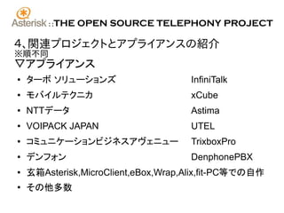 ::   THE OPEN SOURCE TELEPHONY PROJECT

４、関連プロジェクトとアプライアンスの紹介
※順不同
▽アプライアンス
●   ターボ ソリューションズ                     InfiniTalk
●   モバイルテクニカ                         xCube
●   NTTデータ                           Astima
●   VOIPACK JAPAN                    UTEL
●   コミュニケーションビジネスアヴェニュー              TrixboxPro
●   デンフォン                            DenphonePBX
●   玄箱Asterisk,MicroClient,eBox,Wrap,Alix,fit-PC等での自作
●
    その他多数
 