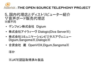 ::   THE OPEN SOURCE TELEPHONY PROJECT

５、国内代理店とディストリビューター紹介
▽音声ボード販売代理店
※順不同
●   デンフォン株式会社　Digium
●   株式会社アイウィーヴ Dialogic(Diva Server※)
●
    株式会社コミュニケーションビジネスアヴェニュー
    Digium,Sangoma※,Dialogic※
●   合資会社　蔵　OpenVOX,Digum,Sangoma※

    ほか

    ※JATE認証取得済み製品
 