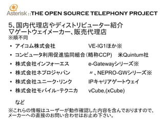 ::   THE OPEN SOURCE TELEPHONY PROJECT

５、国内代理店やディストリビューター紹介
▽ゲートウェイメーカー、販売代理店
※順不同
●   アイコム株式会社                VE-IG1ほか※
●   コンピュータ利用促進協同組合（略称CCP)             米Quintum社
●   株式会社インフォーエス             e-Gatewayシリーズ※
●   株式会社ネプロジャパン             〃、NEPRO-GWシリーズ※
●   株式会社ユニーク・リンク            IPキャリアゲートウェイ
●   株式会社モバイル・テクニカ           vCube,(xCube)

    など
※これらの情報はユーザーが動作確認した内容を含んでおりますので、
メーカーへの直接のお問い合わせはお止め下さい。
 