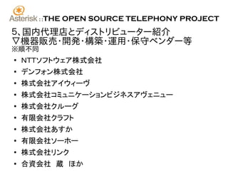 ::   THE OPEN SOURCE TELEPHONY PROJECT
５、国内代理店とディストリビューター紹介
▽機器販売･開発･構築･運用･保守ベンダー等
※順不同
●
    ＮＴＴソフトウェア株式会社
●
    デンフォン株式会社
●
    株式会社アイウィーヴ
●
    株式会社コミュニケーションビジネスアヴェニュー
●
    株式会社クルーグ
●
    有限会社クラフト
●
    株式会社あすか
●
    有限会社ソーホー
●
    株式会社リンク
●
    合資会社　蔵　ほか
 