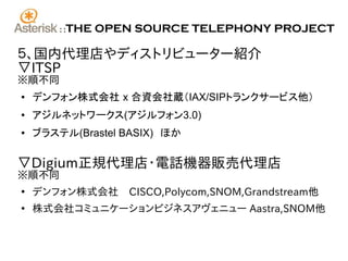 ::   THE OPEN SOURCE TELEPHONY PROJECT

５、国内代理店やディストリビューター紹介
▽ITSP
※順不同
●   デンフォン株式会社 x 合資会社蔵（IAX/SIPトランクサービス他）
●   アジルネットワークス(アジルフォン3.0)
●   ブラステル(Brastel BASIX)　ほか

▽Digium正規代理店･電話機器販売代理店
※順不同
●
    デンフォン株式会社　CISCO,Polycom,SNOM,Grandstream他
●
    株式会社コミュニケーションビジネスアヴェニュー Aastra,SNOM他
 