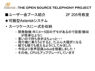 ::   THE OPEN SOURCE TELEPHONY PROJECT

■ユーザー会ブース紹介　　　　　　　　2F 205号教室
★可搬型Asteriskシステム
●   スーツケースに一式を収納
     –     開発動機:年に4～5回のデモがあるので設置/撤収
            が簡単なように
     –     重いので持ち歩きはちょっと・・・
     –     飛行機に乗ろうとすると、たぶん大騒ぎになる
     –     縦でも横でも使えるようにしてみました
     –     今回より音声認識Juliusを搭載しました！
     –     その他、CPUもアップグレードしています
 