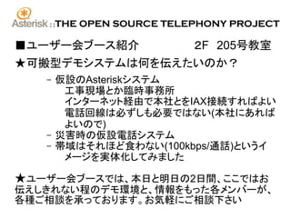 ::   THE OPEN SOURCE TELEPHONY PROJECT

■ユーザー会ブース紹介　　　　　　　２F　205号教室
★可搬型デモシステムは何を伝えたいのか？
   –    仮設のAsteriskシステム
         工事現場とか臨時事務所
         インターネット経由で本社とをIAX接続すればよい
         電話回線は必ずしも必要ではない(本社にあれば
         よいので)
   –    災害時の仮設電話システム
   –    帯域はそれほど食わない(100kbps/通話)というイ
         メージを実体化してみました

★ユーザー会ブースでは、本日と明日の2日間、ここではお
伝えしきれない程のデモ環境と、情報をもった各メンバーが、
各種ご相談を承っております。お気軽にご相談下さい
 