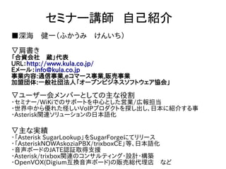 セミナー講師　自己紹介
■深海　健一（ふかうみ　けんいち）

▽肩書き
「合資会社　蔵」代表
URL：http://www.kula.co.jp/
Eメール：info@kula.co.jp
事業内容:通信事業,eコマース事業,販売事業
加盟団体:一般社団法人「オープンビジネスソフトウェア協会」

▽ユーザー会メンバーとしての主な役割
･セミナー/WiKiでのサポートを中心とした営業/広報担当
･世界中から優れた怪しいVoIPプロダクトを探し出し、日本に紹介する事
・Asterisk関連ソリューションの日本語化

▽主な実績
･「Asterisk SugarLookup」をSugarForgeにてリリース
･「AsteriskNOWAskoziaPBX/trixboxCE」等、日本語化
･音声ボードのJATE認証取得支援
･Asterisk/trixbox関連のコンサルティング･設計･構築
・OpenVOX(Digium互換音声ボード)の販売総代理店　など
 