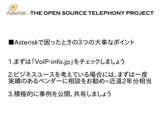 ::   THE OPEN SOURCE TELEPHONY PROJECT




■Asteriskで困ったときの３つの大事なポイント


1.まずは「VoIP-info.jp」をチェックしましょう

2.ビジネスユースを考えている場合には、まずは一度
実績のあるベンダーに相談をお勧め=近道2年分相当

3.積極的に事例を公開、共有しましょう
 