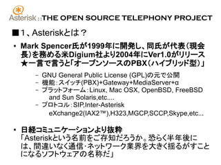 ::   THE OPEN SOURCE TELEPHONY PROJECT

■１、Asteriskとは？
●   Mark Spencer氏が1999年に開発し、同氏が代表（現会
    長）を務める米Digium社より2004年にVer1.0がリリース
    ★一言で言うと「オープンソースのPBX（ハイブリッド型）」
      –     GNU General Public License (GPL)の元で公開
      –     機能：スイッチ(PBX)+Gateway+MediaServer+α
      –     プラットフォーム：Linux, Mac OSX, OpenBSD, FreeBSD
             and Sun Solaris,etc....
      –     プロトコル：SIP,Inter-Asterisk
             eXchange2(IAX2™),H323,MGCP,SCCP,Skype,etc...

●
    日経コミュニケーションより抜粋
    「Asteriskという名前をご存知だろうか。恐らく半年後に
    は、間違いなく通信･ネットワーク業界を大きく揺るがすこと
    になるソフトウェアの名称だ」
 