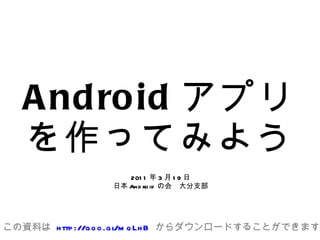Android アプリを作ってみよう 2011年3月19日 日本Androidの会　大分支部 この資料は  http://goo.gl/mqLhB  からダウンロードすることができます 