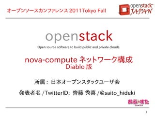 オープンソースカンファレンス 2011Tokyo Fall




             openstack
        Open source software to build public and private clouds.



     nova-compute ネットワーク構成
                          Diablo 版

        所属 : 日本オープンスタックユーザ会
   発表者名 /TwitterID: 齊藤 秀喜 /@saito_hideki


                                                                   1
 