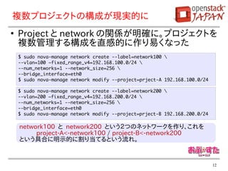 複数プロジェクトの構成が現実的に
●
    Project と network の関係が明確に。プロジェクトを
    複数管理する構成を直感的に作り易くなった
    $ sudo nova-manage network create --label=network100 
    --vlan=100 –fixed_range_v4=192.168.100.0/24 
    --num_networks=1 --network_size=256 
    --bridge_interface=eth0
    $ sudo nova-manage network modify --project=prject-A 192.168.100.0/24

    $ sudo nova-manage network create --label=network200 
    --vlan=200 –fixed_range_v4=192.168.200.0/24 
    --num_networks=1 --network_size=256 
    --bridge_interface=eth0
    $ sudo nova-manage network modify --project=prject-B 192.168.200.0/24

    network100 と network200 という２つのネットワークを作り、これを
         project-A<-network100 / project-B<-network200
    という具合に明示的に割り当てるという流れ。


                                                                            12
 