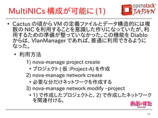 MultiNICs 構成が可能に (1)
●
    Cactus の頃から VM の定義ファイルとデータ構造的には複
    数の NIC を利用することを意識した作りになっていたが、利
    用するための準備が整っていなかった。この機能を Diablo
    からは、 VlanManager であれば、普通に利用できるように
    なった。
    ●
        利用方法
         1) nova-manage project create
          ●
            プロジェクト ( 仮 :Project-A) を作成
         2) nova-manage network create
          ●
            必要な分だけネットワークを作成する
         3) nova-manage network modify –project
          ●
            1) で作成したプロジェクトと、 2) で作成したネットワーク
            を関連付ける。

                                             13
 