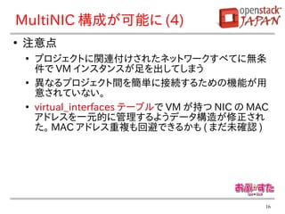 MultiNIC 構成が可能に (4)
●
    注意点
    ●
        プロジェクトに関連付けされたネットワークすべてに無条
        件で VM インスタンスが足を出してしまう
    ●
        異なるプロジェクト間を簡単に接続するための機能が用
        意されていない。
    ●
        virtual_interfaces テーブルで VM が持つ NIC の MAC
        アドレスを一元的に管理するようデータ構造が修正され
        た。 MAC アドレス重複も回避できるかも ( まだ未確認 )




                                                16
 