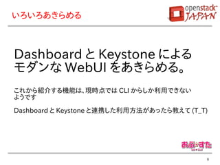 いろいろあきらめる



Dashboard と Keystone による
モダンな WebUI をあきらめる。
これから紹介する機能は、現時点では CLI からしか利用できない
ようです

Dashboard と Keystone と連携した利用方法があったら教えて (T_T)




                                           8
 