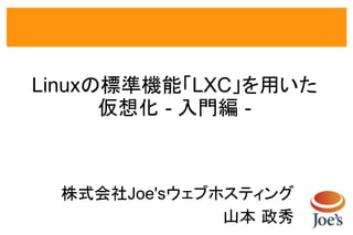Linuxの標準機能「LXC」を用いた
      仮想化 - 入門編 -



 株式会社Joe'sウェブホスティング
              山本 政秀
 
