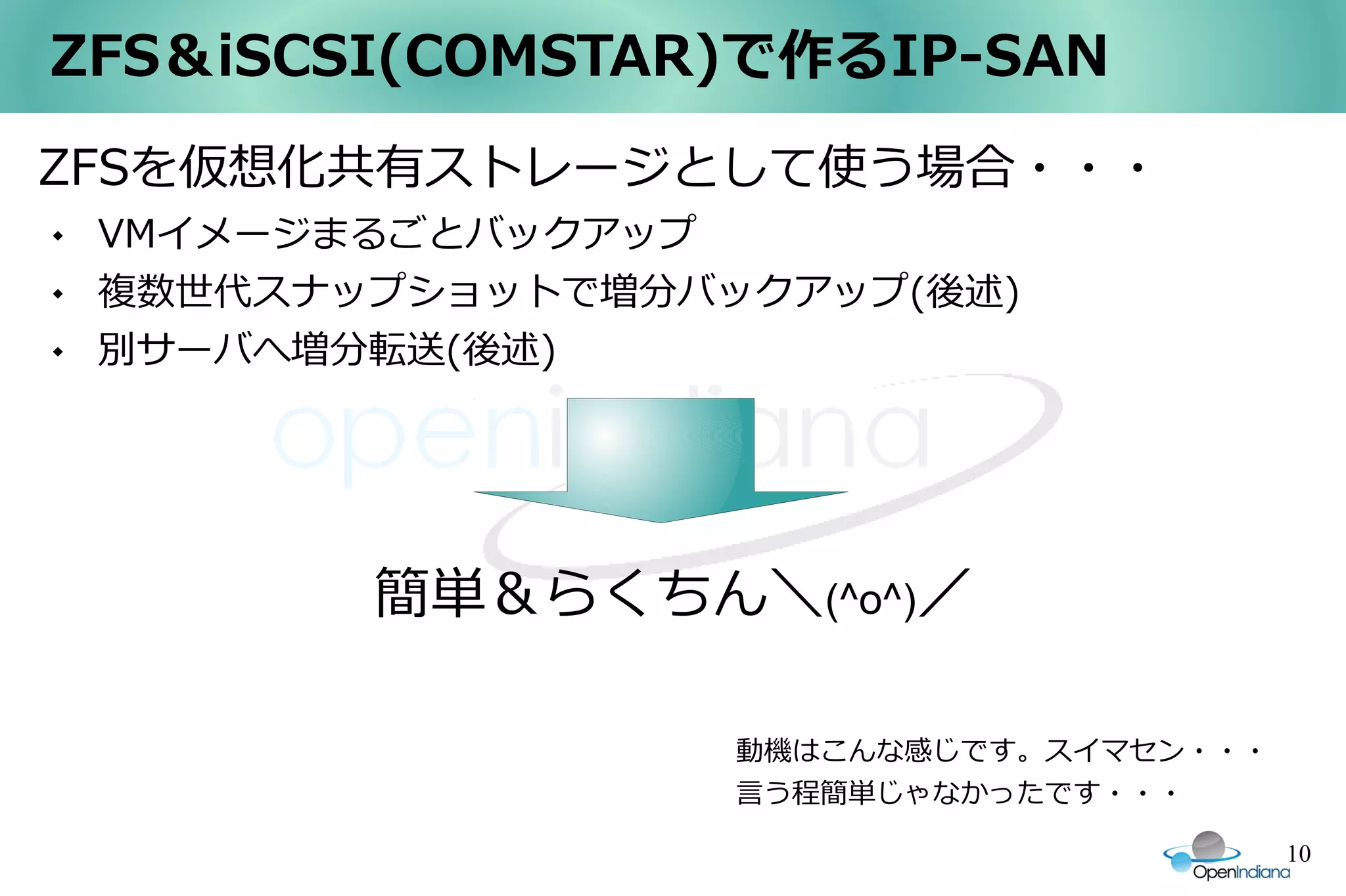 ZFS＆iSCSI(COMSTAR)で作るIP-SAN
ZFSを仮想化共有ストレージとして使う場合・・・
   VMイメージまるごとバックアップ
   複数世代スナップショットで増分バックアップ(後述)
   別サーバへ増分転送(後述)




           簡単＆らくちん＼(^o^)／

                     動機はこんな感じです。スイマセン・・・
                     言う程簡単じゃなかったです・・・

                                           10
 