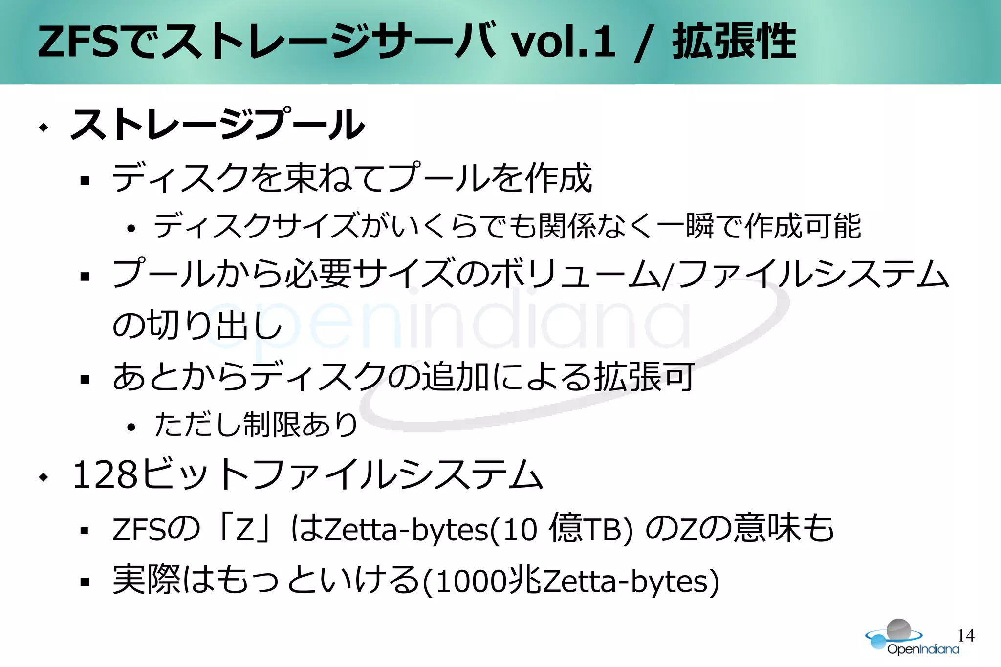 ZFSでストレージサーバ vol.1 / 拡張性
   ストレージプール
       ディスクを束ねてプールを作成
        ●   ディスクサイズがいくらでも関係なく一瞬で作成可能
       プールから必要サイズのボリューム/ファイルシステム
        の切り出し
       あとからディスクの追加による拡張可
        ●   ただし制限あり
   128ビットファイルシステム
       ZFSの「Z」はZetta-bytes(10 億TB) のZの意味も
       実際はもっといける(1000兆Zetta-bytes)
                                             14
 