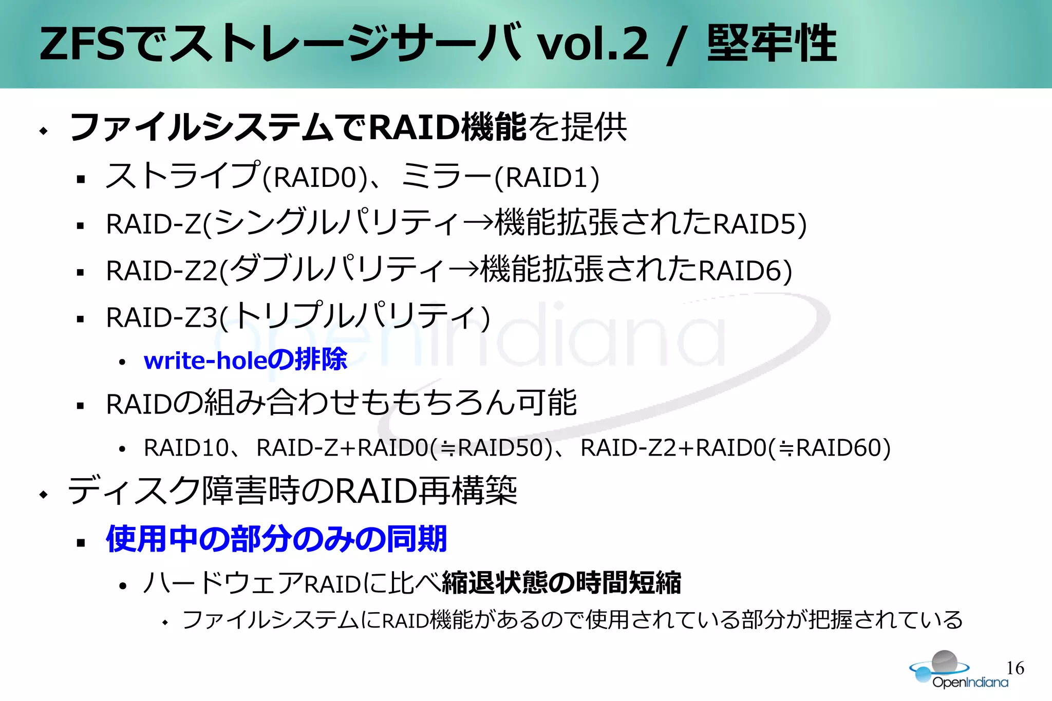 ZFSでストレージサーバ vol.2 / 堅牢性
   ファイルシステムでRAID機能を提供
       ストライプ(RAID0)、ミラー(RAID1)
       RAID-Z(シングルパリティ→機能拡張されたRAID5)
       RAID-Z2(ダブルパリティ→機能拡張されたRAID6)
       RAID-Z3(トリプルパリティ)
        ●   write-holeの排除
       RAIDの組み合わせももちろん可能
        ●   RAID10、RAID-Z+RAID0(≒RAID50)、RAID-Z2+RAID0(≒RAID60)
   ディスク障害時のRAID再構築
       使用中の部分のみの同期
        ●   ハードウェアRAIDに比べ縮退状態の時間短縮
                ファイルシステムにRAID機能があるので使用されている部分が把握されている

                                                                  16
 